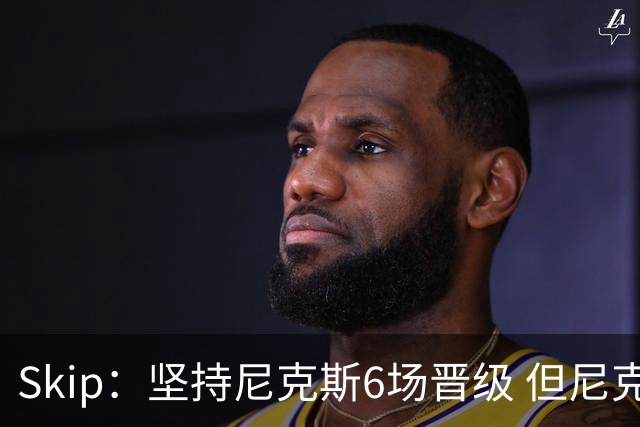 Skip：坚持尼克斯6场晋级 但尼克斯有崩盘的基因&骑士1-3翻盘过
